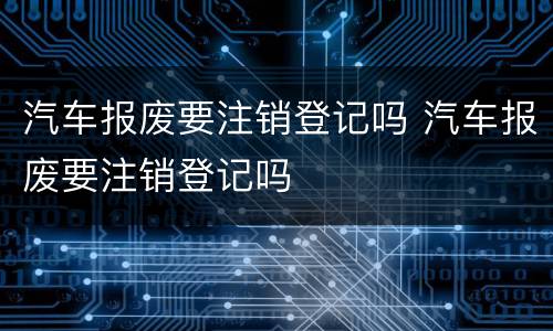 汽车报废要注销登记吗 汽车报废要注销登记吗