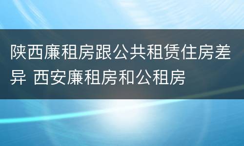 陕西廉租房跟公共租赁住房差异 西安廉租房和公租房