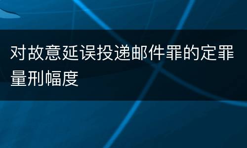 对故意延误投递邮件罪的定罪量刑幅度