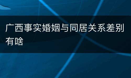 广西事实婚姻与同居关系差别有啥