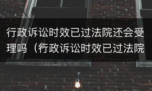 行政诉讼时效已过法院还会受理吗（行政诉讼时效已过法院还会受理吗知乎）