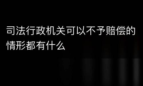 司法行政机关可以不予赔偿的情形都有什么