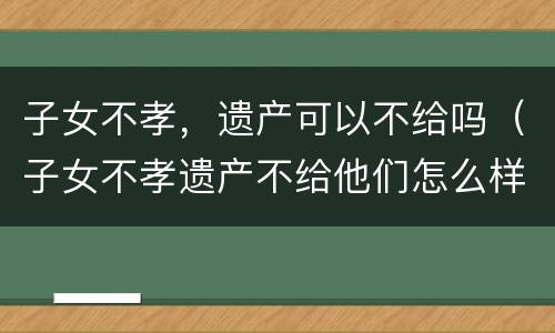 子女不孝，遗产可以不给吗（子女不孝遗产不给他们怎么样立遗嘱）