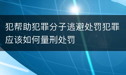 犯帮助犯罪分子逃避处罚犯罪应该如何量刑处罚