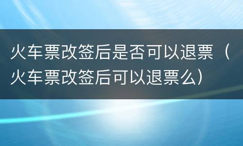 火车票改签后是否可以退票（火车票改签后可以退票么）