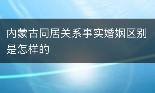 内蒙古同居关系事实婚姻区别是怎样的