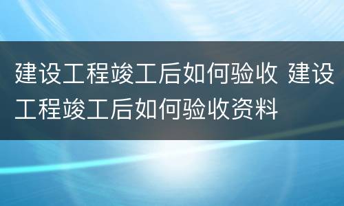 建设工程竣工后如何验收 建设工程竣工后如何验收资料