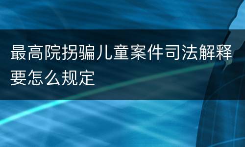 最高院拐骗儿童案件司法解释要怎么规定