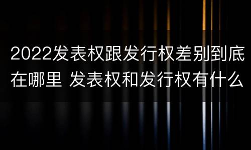 2022发表权跟发行权差别到底在哪里 发表权和发行权有什么区别