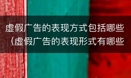 虚假广告的表现方式包括哪些（虚假广告的表现形式有哪些）