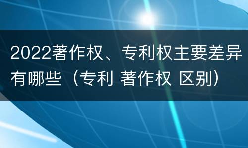 2022著作权、专利权主要差异有哪些（专利 著作权 区别）