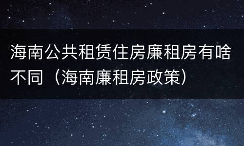 海南公共租赁住房廉租房有啥不同（海南廉租房政策）