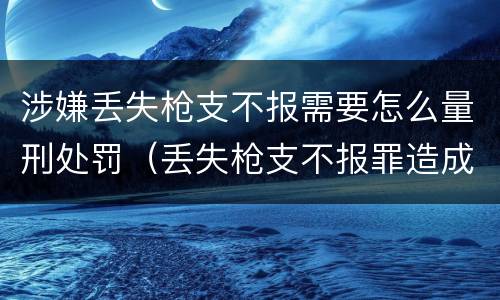 涉嫌丢失枪支不报需要怎么量刑处罚（丢失枪支不报罪造成严重后果）