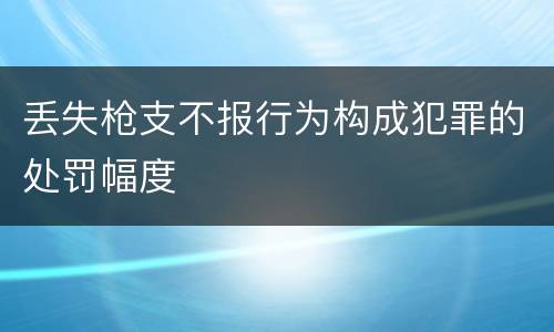 丢失枪支不报行为构成犯罪的处罚幅度