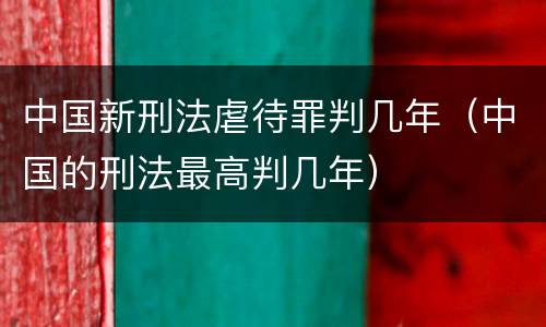 中国新刑法虐待罪判几年（中国的刑法最高判几年）