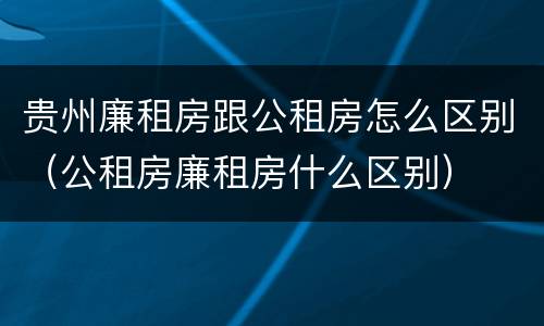 贵州廉租房跟公租房怎么区别（公租房廉租房什么区别）