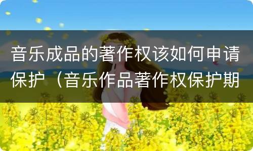 音乐成品的著作权该如何申请保护（音乐作品著作权保护期限）