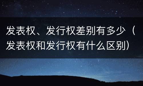 发表权、发行权差别有多少（发表权和发行权有什么区别）