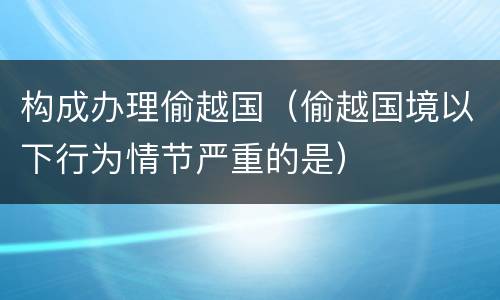 构成办理偷越国（偷越国境以下行为情节严重的是）