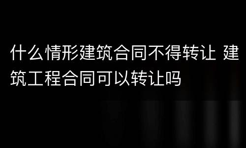 什么情形建筑合同不得转让 建筑工程合同可以转让吗