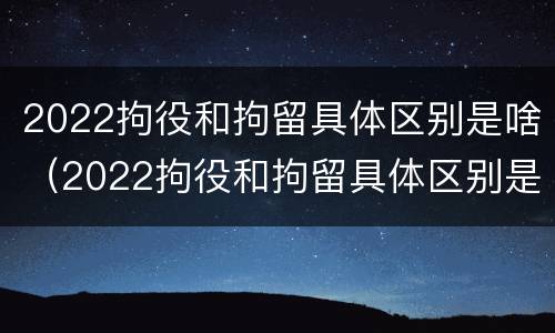 2022拘役和拘留具体区别是啥（2022拘役和拘留具体区别是啥呀）