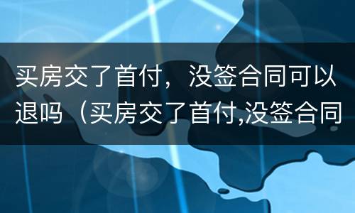 买房交了首付，没签合同可以退吗（买房交了首付,没签合同可以退吗怎么退）