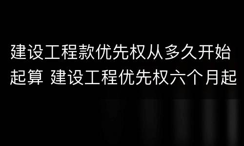 建设工程款优先权从多久开始起算 建设工程优先权六个月起算时间