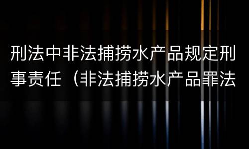 刑法中非法捕捞水产品规定刑事责任（非法捕捞水产品罪法律条款）