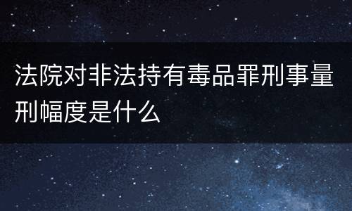 法院对非法持有毒品罪刑事量刑幅度是什么