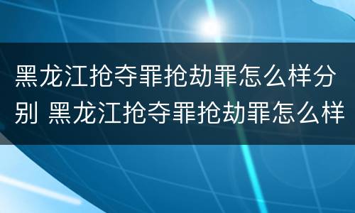 黑龙江抢夺罪抢劫罪怎么样分别 黑龙江抢夺罪抢劫罪怎么样分别认定