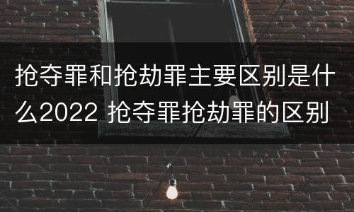 抢夺罪和抢劫罪主要区别是什么2022 抢夺罪抢劫罪的区别