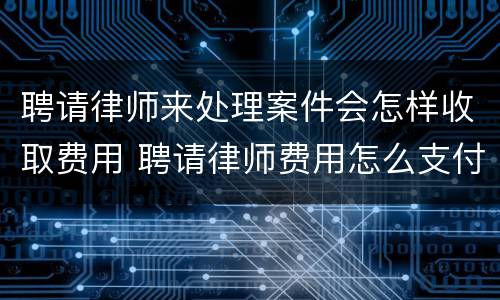 聘请律师来处理案件会怎样收取费用 聘请律师费用怎么支付