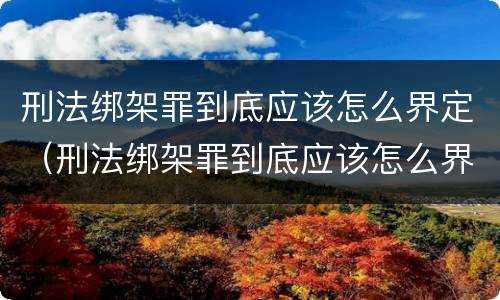 刑法绑架罪到底应该怎么界定（刑法绑架罪到底应该怎么界定呢）