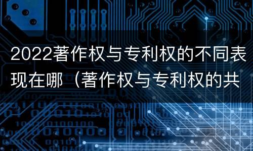 2022著作权与专利权的不同表现在哪（著作权与专利权的共性有）