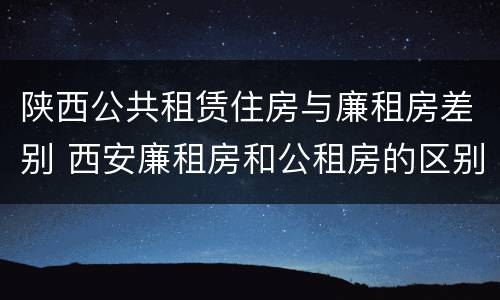 陕西公共租赁住房与廉租房差别 西安廉租房和公租房的区别到底是什么?