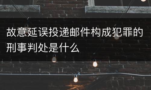 故意延误投递邮件构成犯罪的刑事判处是什么