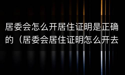 居委会怎么开居住证明是正确的（居委会居住证明怎么开去哪里）