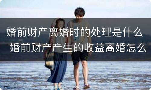 婚前财产离婚时的处理是什么 婚前财产产生的收益离婚怎么分