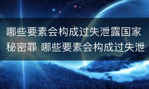 哪些要素会构成过失泄露国家秘密罪 哪些要素会构成过失泄露国家秘密罪行