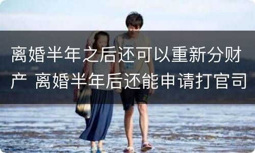 离婚半年之后还可以重新分财产 离婚半年后还能申请打官司吗