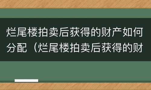 烂尾楼拍卖后获得的财产如何分配（烂尾楼拍卖后获得的财产如何分配给别人）