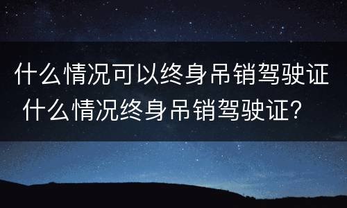 什么情况可以终身吊销驾驶证 什么情况终身吊销驾驶证?