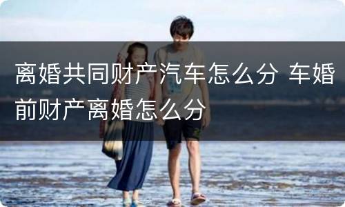 离婚共同财产汽车怎么分 车婚前财产离婚怎么分