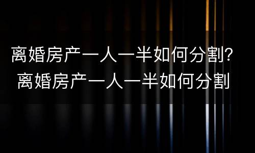 离婚房产一人一半如何分割？ 离婚房产一人一半如何分割